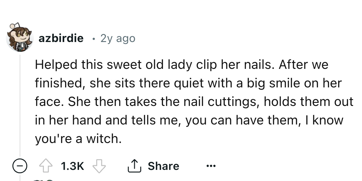 number - azbirdie 2y ago Helped this sweet old lady clip her nails. After we finished, she sits there quiet with a big smile on her face. She then takes the nail cuttings, holds them out in her hand and tells me, you can have them, I know you're a witch.